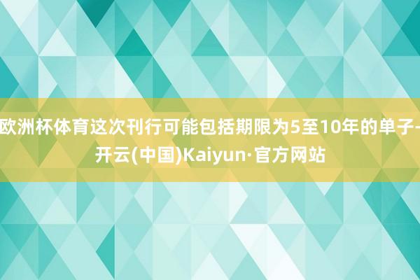 欧洲杯体育这次刊行可能包括期限为5至10年的单子-开云(中国)Kaiyun·官方网站