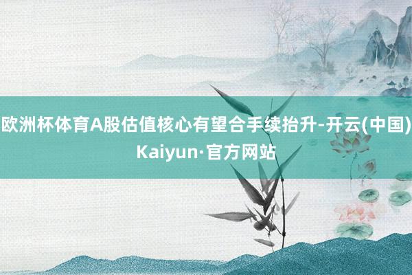 欧洲杯体育A股估值核心有望合手续抬升-开云(中国)Kaiyun·官方网站