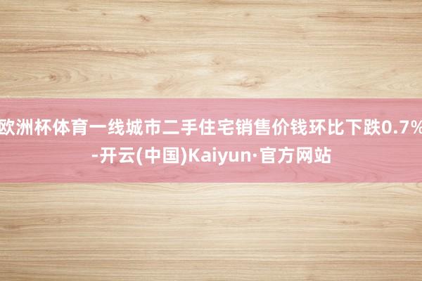 欧洲杯体育一线城市二手住宅销售价钱环比下跌0.7%-开云(中国)Kaiyun·官方网站
