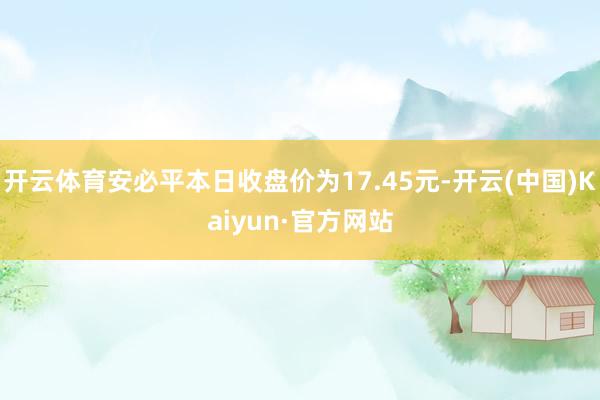 开云体育安必平本日收盘价为17.45元-开云(中国)Kaiyun·官方网站