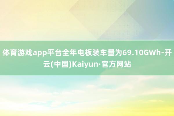体育游戏app平台全年电板装车量为69.10GWh-开云(中国)Kaiyun·官方网站