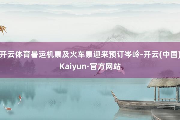 开云体育暑运机票及火车票迎来预订岑岭-开云(中国)Kaiyun·官方网站