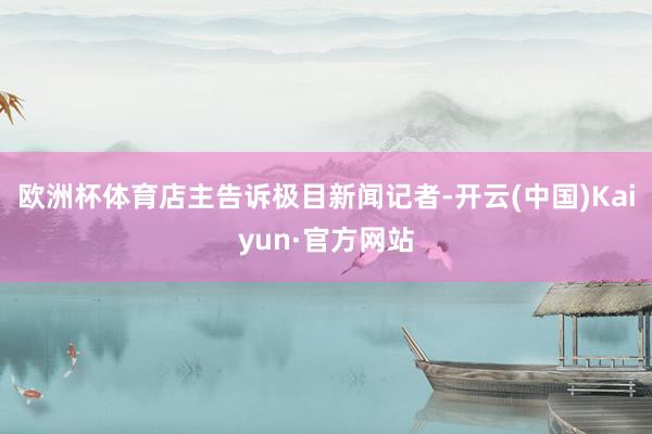 欧洲杯体育店主告诉极目新闻记者-开云(中国)Kaiyun·官方网站