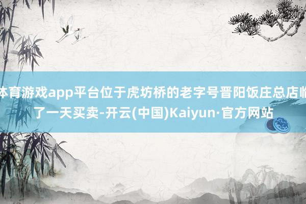 体育游戏app平台位于虎坊桥的老字号晋阳饭庄总店临了一天买卖-开云(中国)Kaiyun·官方网站