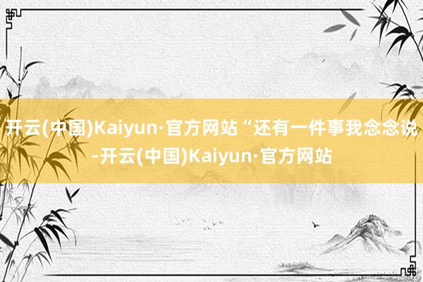 开云(中国)Kaiyun·官方网站“还有一件事我念念说-开云(中国)Kaiyun·官方网站