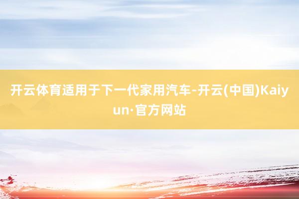 开云体育适用于下一代家用汽车-开云(中国)Kaiyun·官方网站