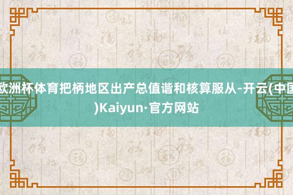 欧洲杯体育把柄地区出产总值谐和核算服从-开云(中国)Kaiyun·官方网站