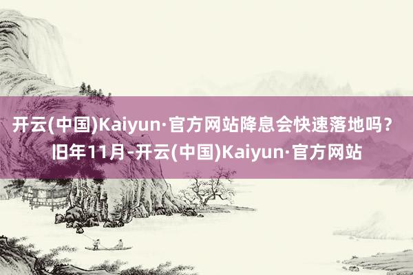 开云(中国)Kaiyun·官方网站降息会快速落地吗？　　旧年11月-开云(中国)Kaiyun·官方网站