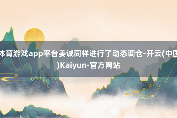 体育游戏app平台姜诚同样进行了动态调仓-开云(中国)Kaiyun·官方网站