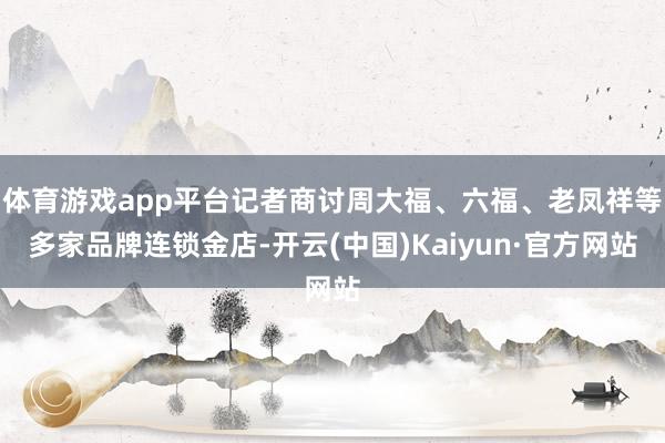 体育游戏app平台记者商讨周大福、六福、老凤祥等多家品牌连锁金店-开云(中国)Kaiyun·官方网站