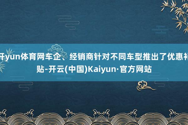 开yun体育网车企、经销商针对不同车型推出了优惠补贴-开云(中国)Kaiyun·官方网站