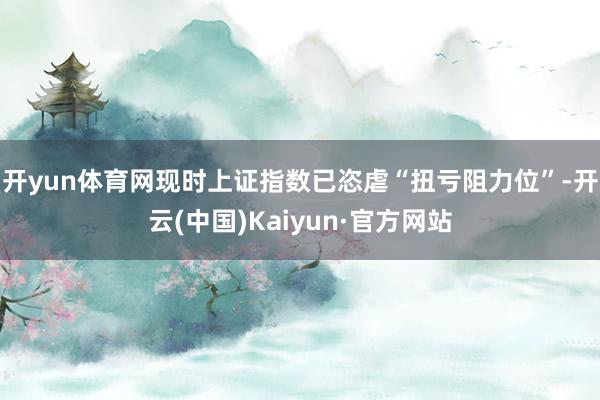开yun体育网现时上证指数已恣虐“扭亏阻力位”-开云(中国)Kaiyun·官方网站