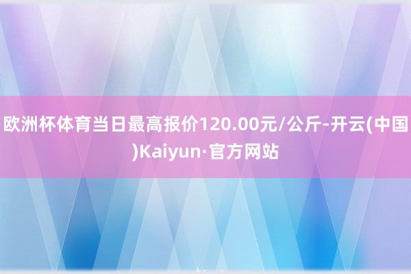 欧洲杯体育当日最高报价120.00元/公斤-开云(中国)Kaiyun·官方网站