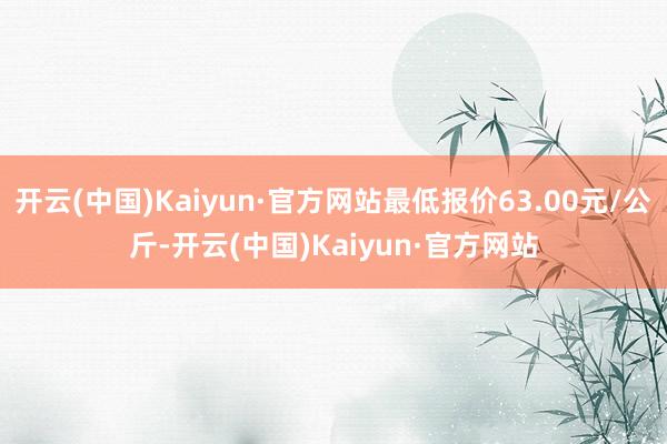 开云(中国)Kaiyun·官方网站最低报价63.00元/公斤-开云(中国)Kaiyun·官方网站