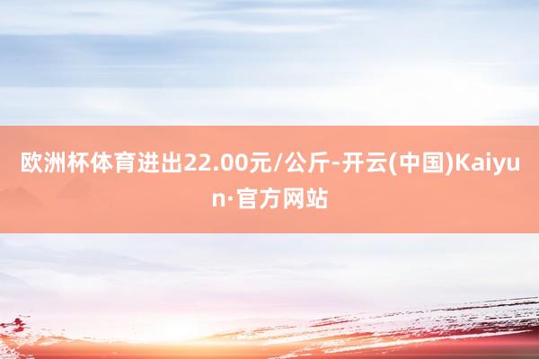 欧洲杯体育进出22.00元/公斤-开云(中国)Kaiyun·官方网站