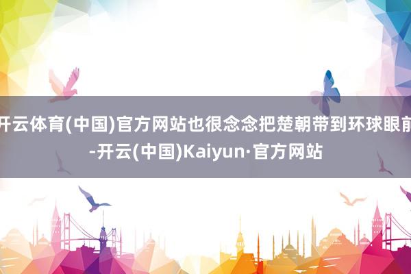 开云体育(中国)官方网站也很念念把楚朝带到环球眼前-开云(中国)Kaiyun·官方网站