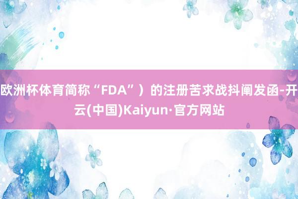 欧洲杯体育简称“FDA”）的注册苦求战抖阐发函-开云(中国)Kaiyun·官方网站