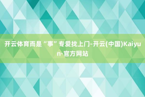 开云体育而是“事”专爱找上门-开云(中国)Kaiyun·官方网站