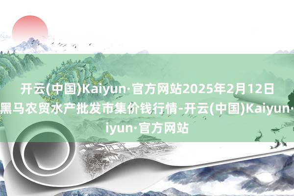 开云(中国)Kaiyun·官方网站2025年2月12日山东德州黑马农贸水产批发市集价钱行情-开云(中国)Kaiyun·官方网站