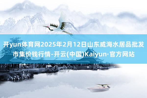 开yun体育网2025年2月12日山东威海水居品批发市集价钱行情-开云(中国)Kaiyun·官方网站