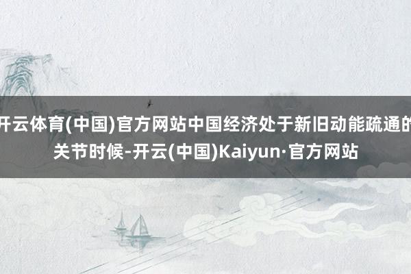 开云体育(中国)官方网站中国经济处于新旧动能疏通的关节时候-开云(中国)Kaiyun·官方网站