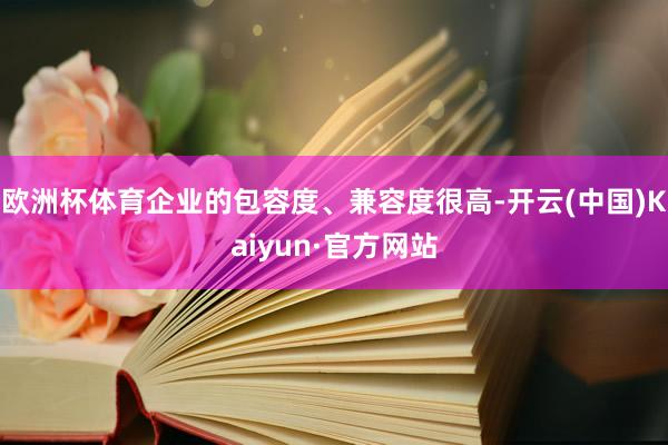 欧洲杯体育企业的包容度、兼容度很高-开云(中国)Kaiyun·官方网站
