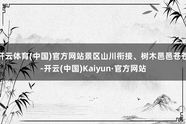 开云体育(中国)官方网站景区山川衔接、树木邑邑苍苍-开云(中国)Kaiyun·官方网站