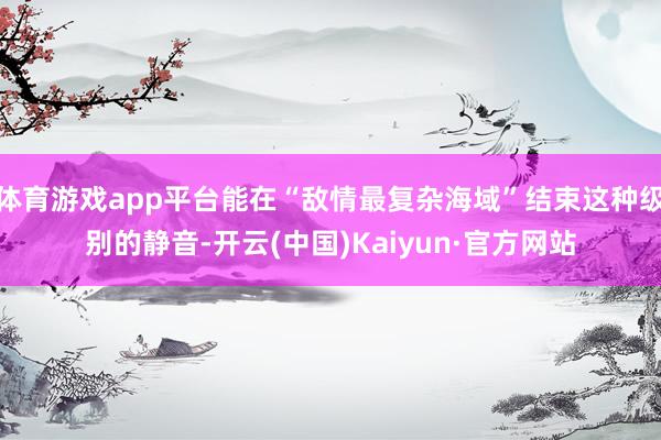 体育游戏app平台能在“敌情最复杂海域”结束这种级别的静音-开云(中国)Kaiyun·官方网站