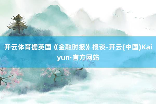开云体育据英国《金融时报》报谈-开云(中国)Kaiyun·官方网站