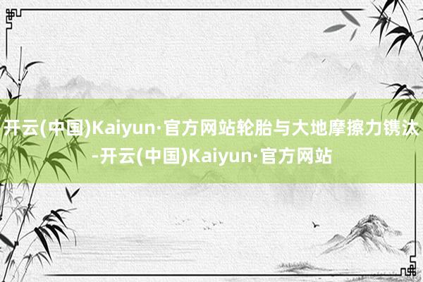 开云(中国)Kaiyun·官方网站轮胎与大地摩擦力镌汰-开云(中国)Kaiyun·官方网站