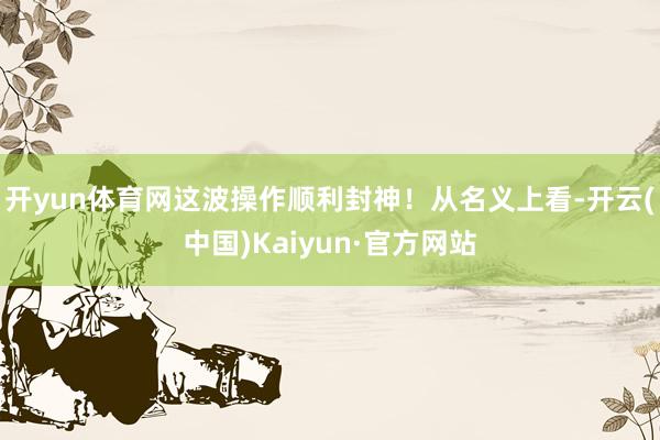 开yun体育网这波操作顺利封神！从名义上看-开云(中国)Kaiyun·官方网站