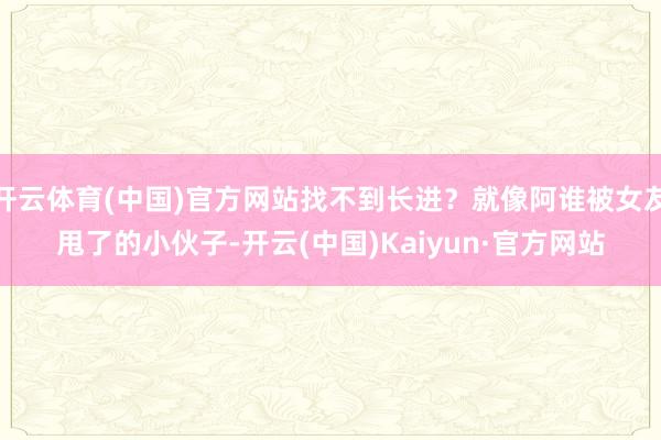 开云体育(中国)官方网站找不到长进？就像阿谁被女友甩了的小伙子-开云(中国)Kaiyun·官方网站