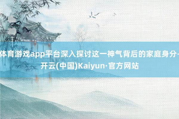 体育游戏app平台深入探讨这一神气背后的家庭身分-开云(中国)Kaiyun·官方网站