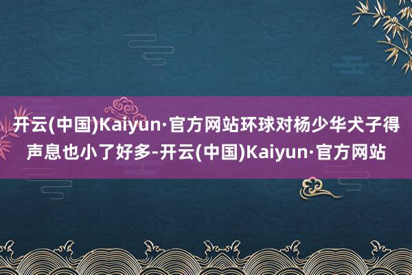 开云(中国)Kaiyun·官方网站环球对杨少华犬子得声息也小了好多-开云(中国)Kaiyun·官方网站