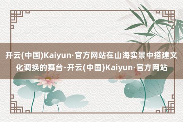 开云(中国)Kaiyun·官方网站在山海实景中搭建文化调换的舞台-开云(中国)Kaiyun·官方网站
