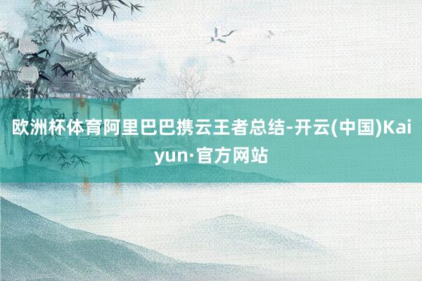 欧洲杯体育阿里巴巴携云王者总结-开云(中国)Kaiyun·官方网站