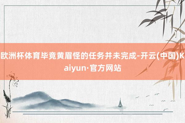 欧洲杯体育毕竟黄眉怪的任务并未完成-开云(中国)Kaiyun·官方网站