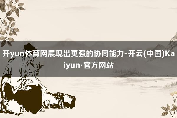 开yun体育网展现出更强的协同能力-开云(中国)Kaiyun·官方网站