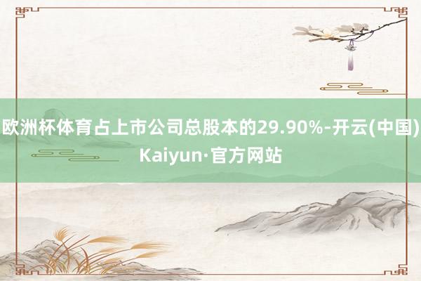 欧洲杯体育占上市公司总股本的29.90%-开云(中国)Kaiyun·官方网站