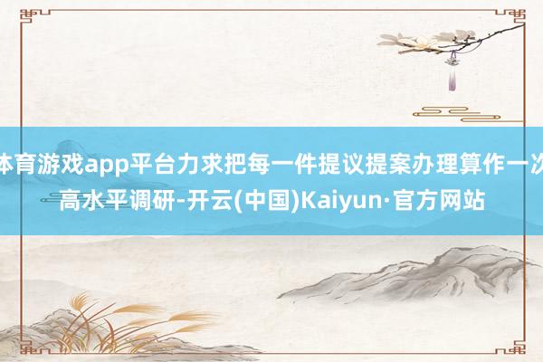 体育游戏app平台力求把每一件提议提案办理算作一次高水平调研-开云(中国)Kaiyun·官方网站