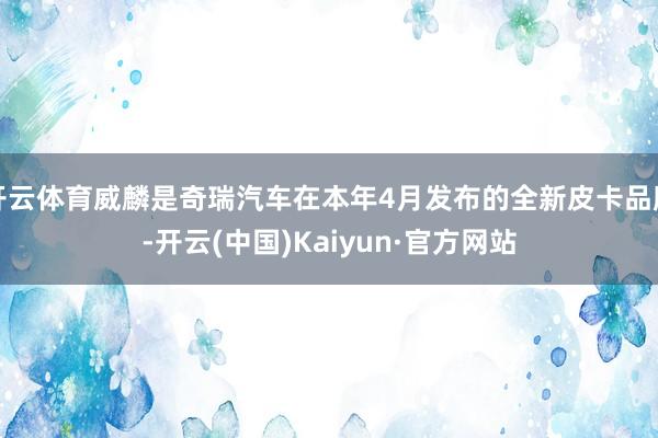 开云体育威麟是奇瑞汽车在本年4月发布的全新皮卡品牌-开云(中国)Kaiyun·官方网站