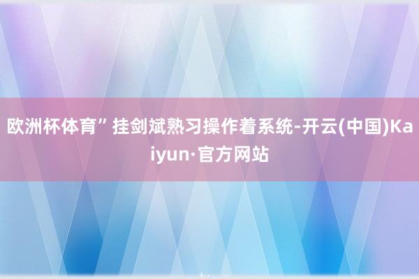 欧洲杯体育”挂剑斌熟习操作着系统-开云(中国)Kaiyun·官方网站