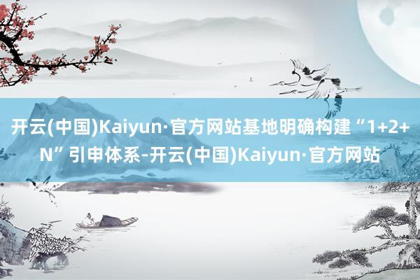开云(中国)Kaiyun·官方网站基地明确构建“1+2+N”引申体系-开云(中国)Kaiyun·官方网站