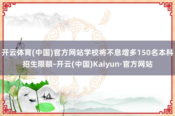 开云体育(中国)官方网站学校将不息增多150名本科招生限额-开云(中国)Kaiyun·官方网站