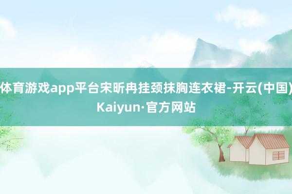 体育游戏app平台宋昕冉挂颈抹胸连衣裙-开云(中国)Kaiyun·官方网站