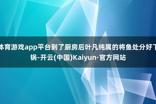体育游戏app平台到了厨房后叶凡纯属的将鱼处分好下锅-开云(中国)Kaiyun·官方网站