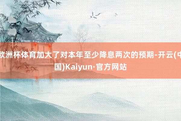 欧洲杯体育加大了对本年至少降息两次的预期-开云(中国)Kaiyun·官方网站