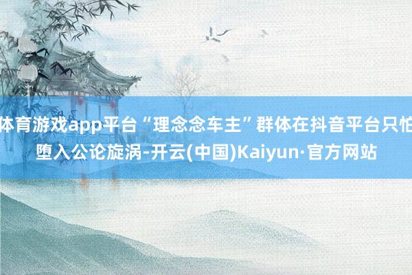 体育游戏app平台“理念念车主”群体在抖音平台只怕堕入公论旋涡-开云(中国)Kaiyun·官方网站
