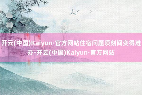 开云(中国)Kaiyun·官方网站住宿问题顷刻间变得难办-开云(中国)Kaiyun·官方网站