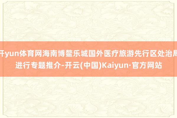 开yun体育网海南博鳌乐城国外医疗旅游先行区处治局进行专题推介-开云(中国)Kaiyun·官方网站